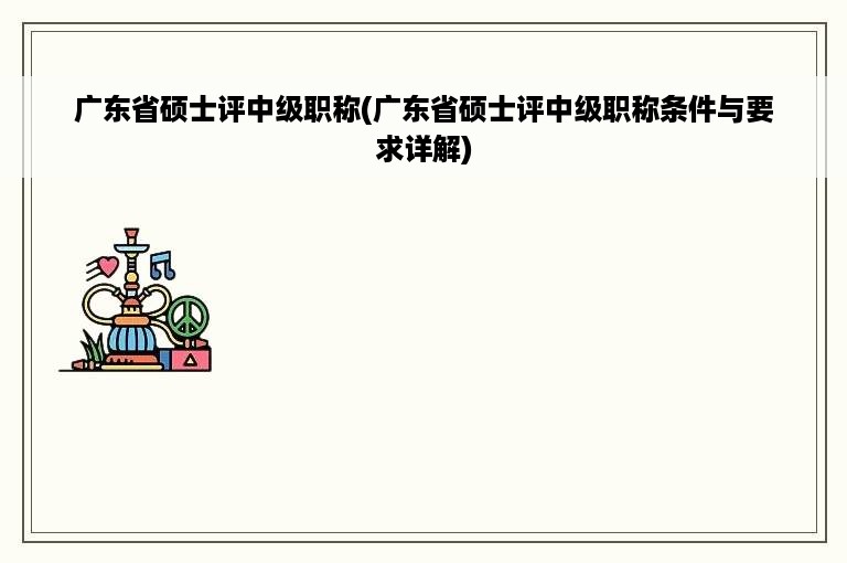 广东省硕士评中级职称(广东省硕士评中级职称条件与要求详解)