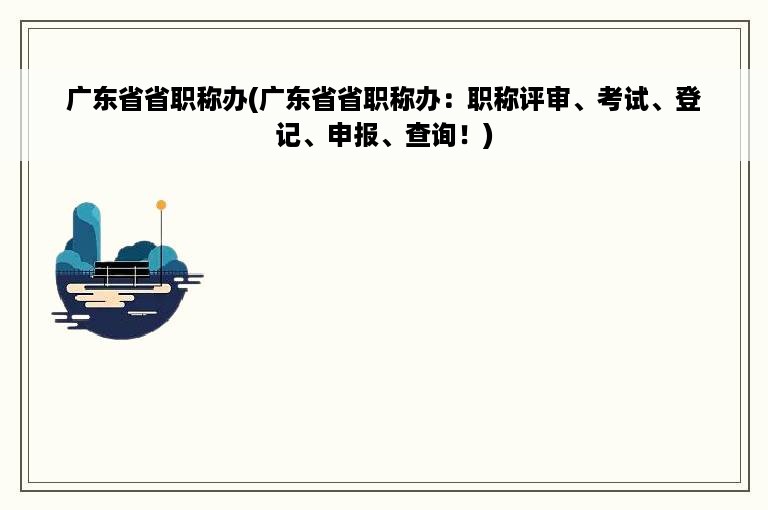 广东省省职称办(广东省省职称办：职称评审、考试、登记、申报、查询！)