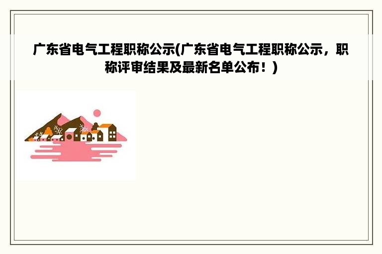 广东省电气工程职称公示(广东省电气工程职称公示，职称评审结果及最新名单公布！)