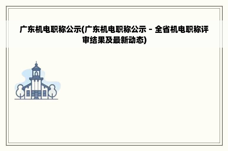 广东机电职称公示(广东机电职称公示 – 全省机电职称评审结果及最新动态)