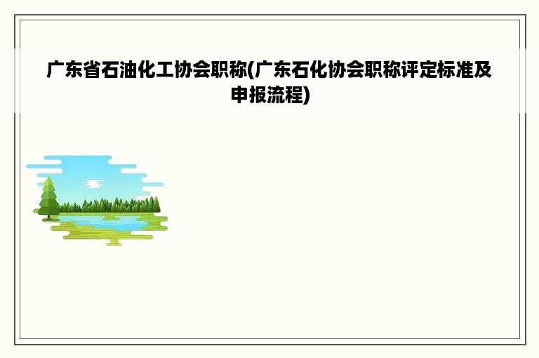 广东省石油化工协会职称(广东石化协会职称评定标准及申报流程)