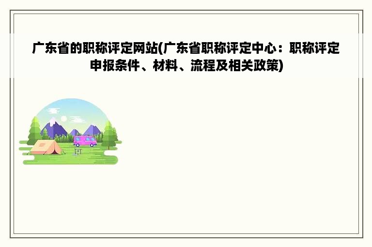 广东省的职称评定网站(广东省职称评定中心：职称评定申报条件、材料、流程及相关政策)