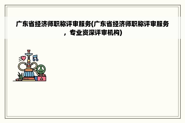 广东省经济师职称评审服务(广东省经济师职称评审服务，专业资深评审机构)