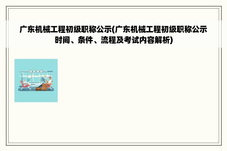 广东机械工程初级职称公示(广东机械工程初级职称公示时间、条件、流程及考试内容解析)