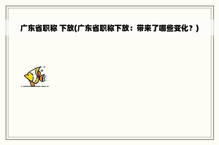 广东省职称 下放(广东省职称下放：带来了哪些变化？)