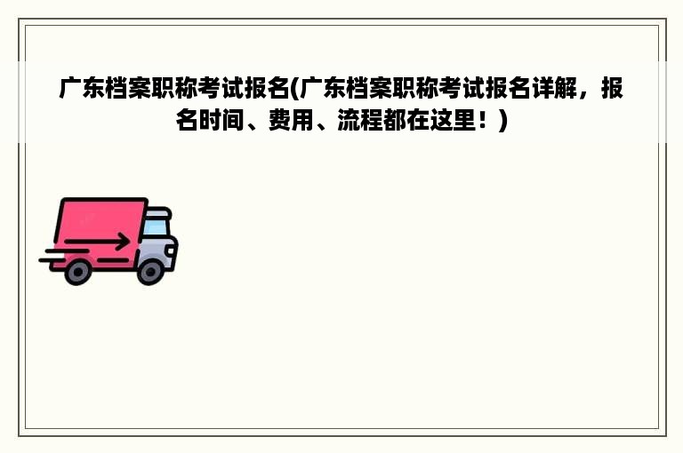 广东档案职称考试报名(广东档案职称考试报名详解，报名时间、费用、流程都在这里！)