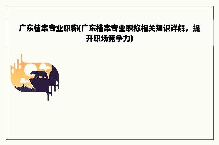 广东档案专业职称(广东档案专业职称相关知识详解，提升职场竞争力)