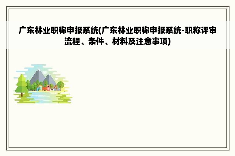 广东林业职称申报系统(广东林业职称申报系统-职称评审流程、条件、材料及注意事项)