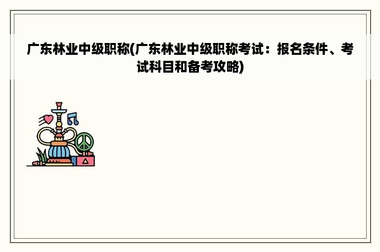 广东林业中级职称(广东林业中级职称考试：报名条件、考试科目和备考攻略)