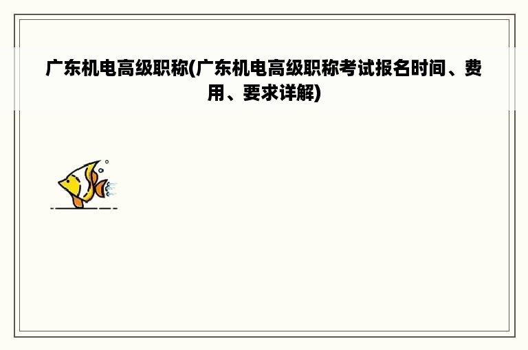 广东机电高级职称(广东机电高级职称考试报名时间、费用、要求详解)