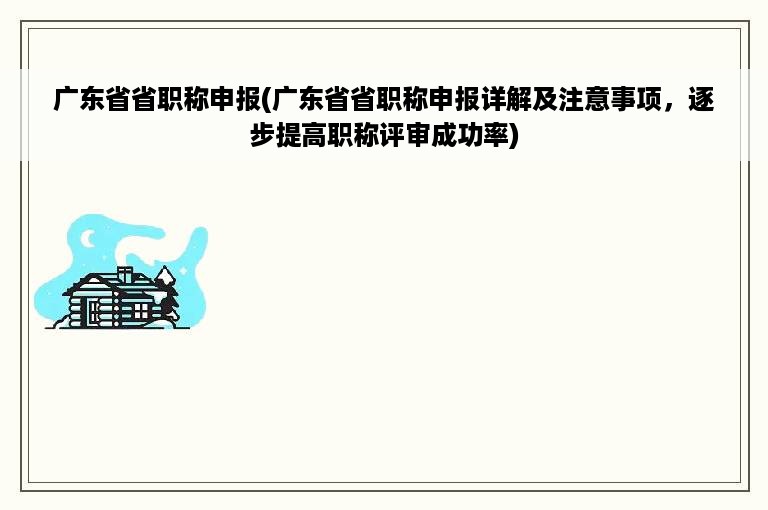 广东省省职称申报(广东省省职称申报详解及注意事项，逐步提高职称评审成功率)