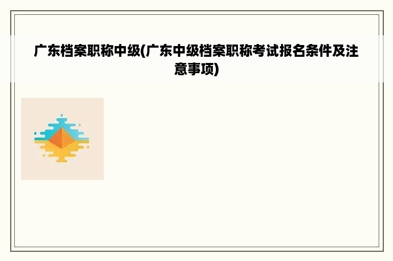 广东档案职称中级(广东中级档案职称考试报名条件及注意事项)