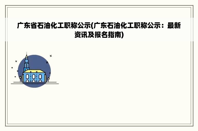 广东省石油化工职称公示(广东石油化工职称公示：最新资讯及报名指南)