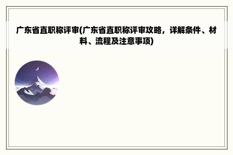 广东省直职称评审(广东省直职称评审攻略，详解条件、材料、流程及注意事项)