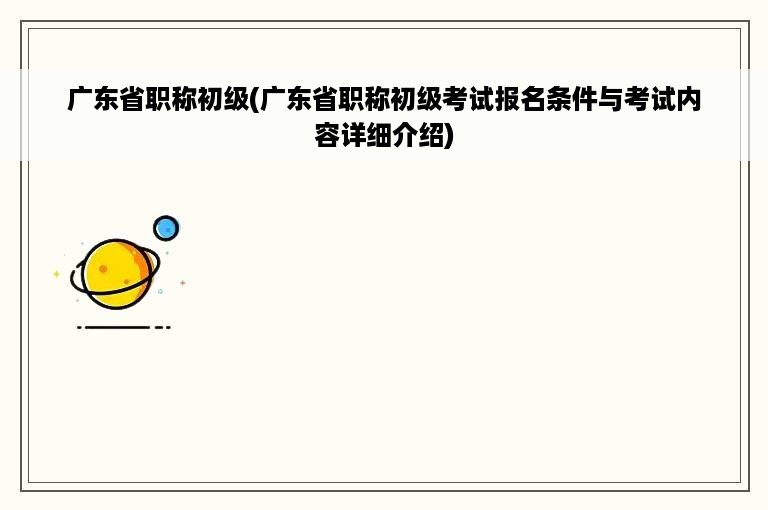 广东省职称初级(广东省职称初级考试报名条件与考试内容详细介绍)