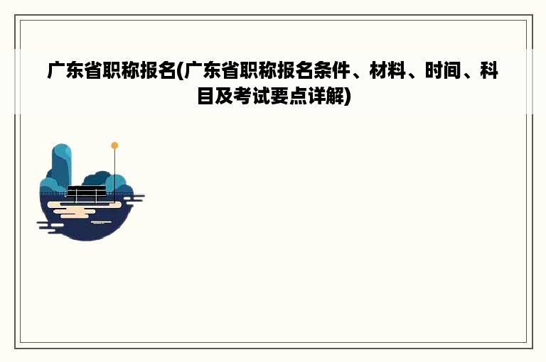 广东省职称报名(广东省职称报名条件、材料、时间、科目及考试要点详解)