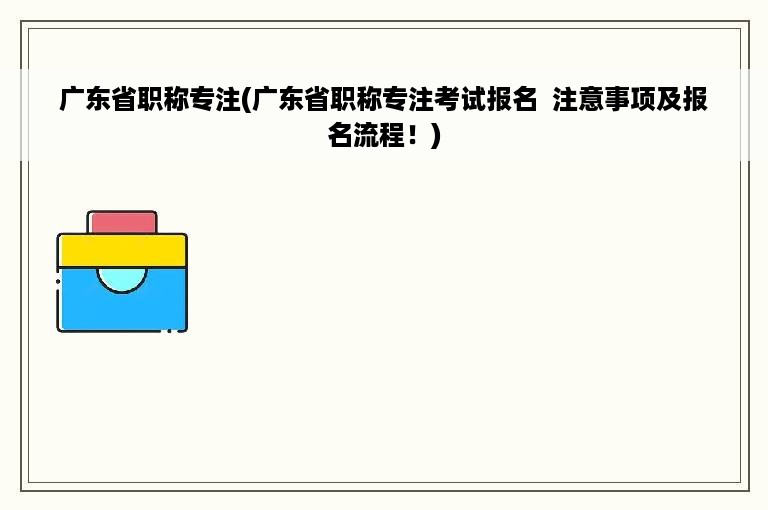 广东省职称专注(广东省职称专注考试报名  注意事项及报名流程！)