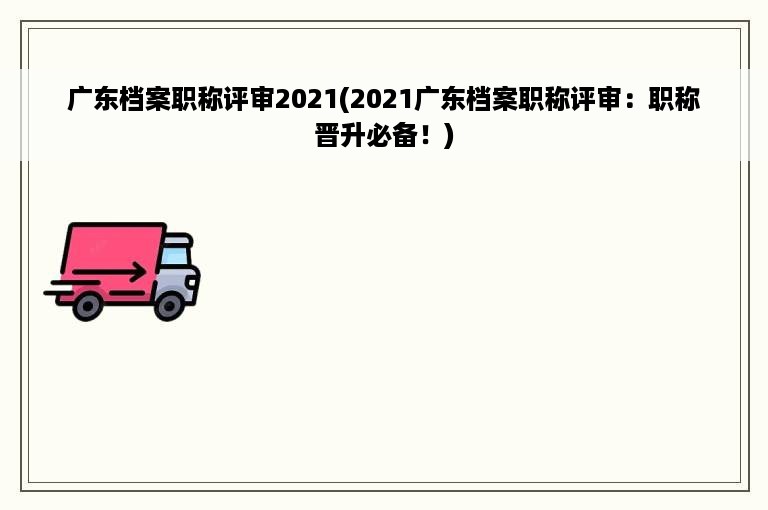 广东档案职称评审2021(2021广东档案职称评审：职称晋升必备！)