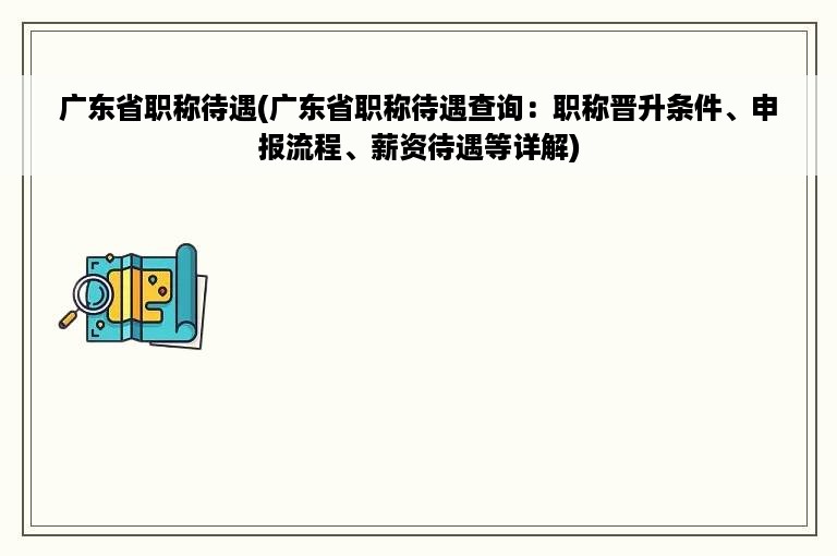 广东省职称待遇(广东省职称待遇查询：职称晋升条件、申报流程、薪资待遇等详解)