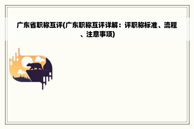 广东省职称互评(广东职称互评详解：评职称标准、流程、注意事项)