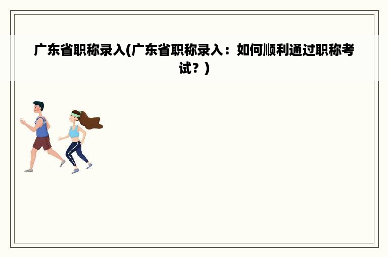 广东省职称录入(广东省职称录入：如何顺利通过职称考试？)