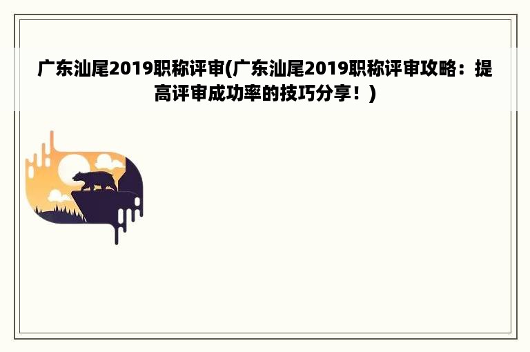 广东汕尾2019职称评审(广东汕尾2019职称评审攻略：提高评审成功率的技巧分享！)