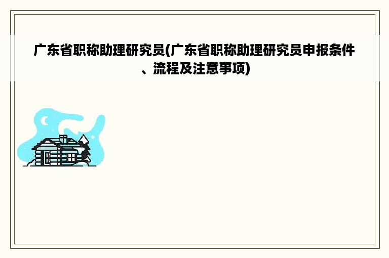 广东省职称助理研究员(广东省职称助理研究员申报条件、流程及注意事项)