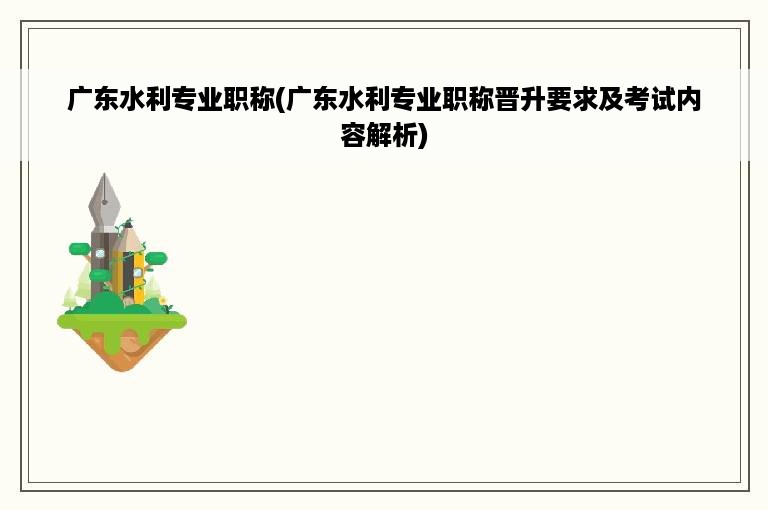 广东水利专业职称(广东水利专业职称晋升要求及考试内容解析)