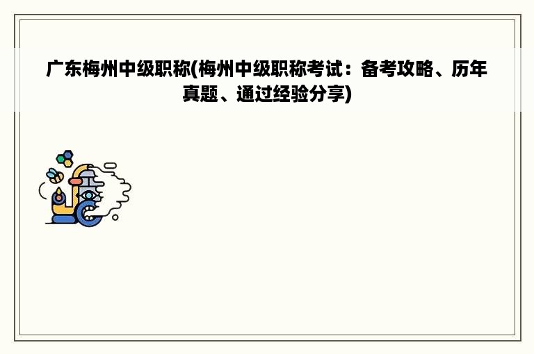 广东梅州中级职称(梅州中级职称考试：备考攻略、历年真题、通过经验分享)