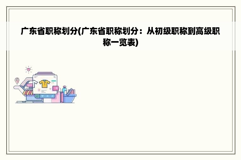 广东省职称划分(广东省职称划分：从初级职称到高级职称一览表)