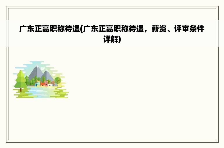 广东正高职称待遇(广东正高职称待遇，薪资、评审条件详解)