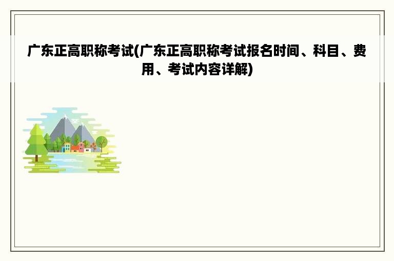 广东正高职称考试(广东正高职称考试报名时间、科目、费用、考试内容详解)