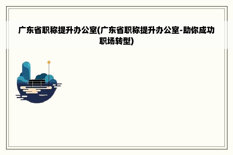 广东省职称提升办公室(广东省职称提升办公室-助你成功职场转型)