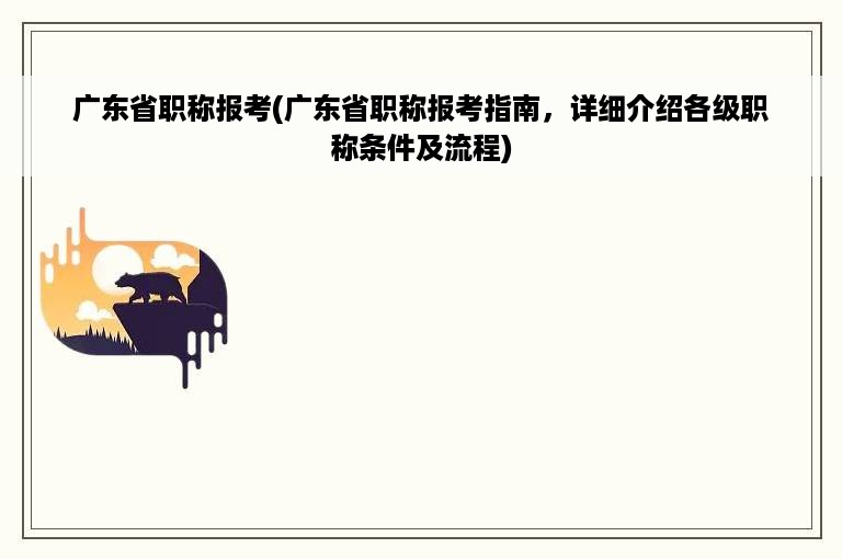 广东省职称报考(广东省职称报考指南，详细介绍各级职称条件及流程)