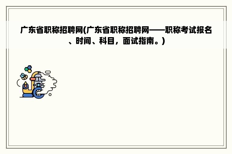 广东省职称招聘网(广东省职称招聘网——职称考试报名、时间、科目，面试指南。)