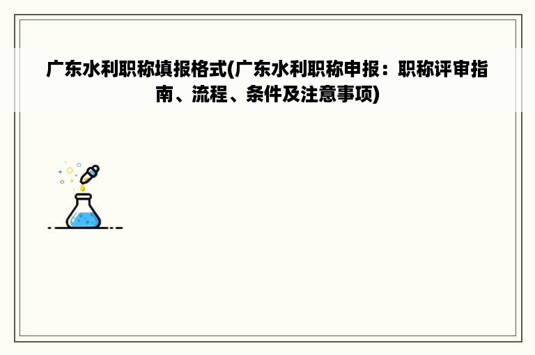 广东水利职称填报格式(广东水利职称申报：职称评审指南、流程、条件及注意事项)