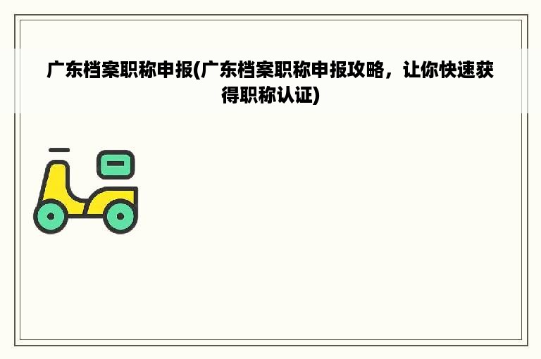 广东档案职称申报(广东档案职称申报攻略，让你快速获得职称认证)