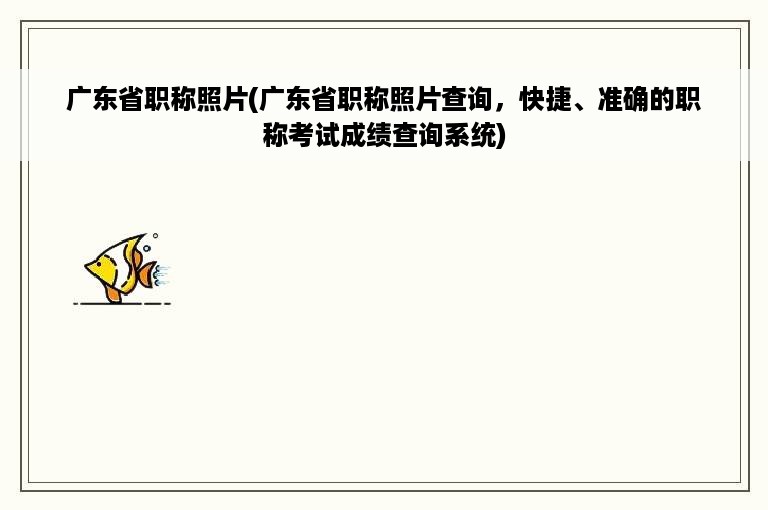 广东省职称照片(广东省职称照片查询，快捷、准确的职称考试成绩查询系统)