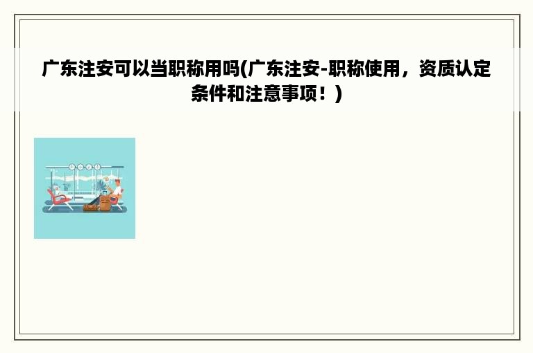 广东注安可以当职称用吗(广东注安-职称使用，资质认定条件和注意事项！)