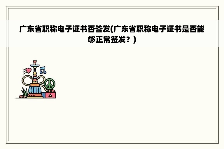 广东省职称电子证书否签发(广东省职称电子证书是否能够正常签发？)