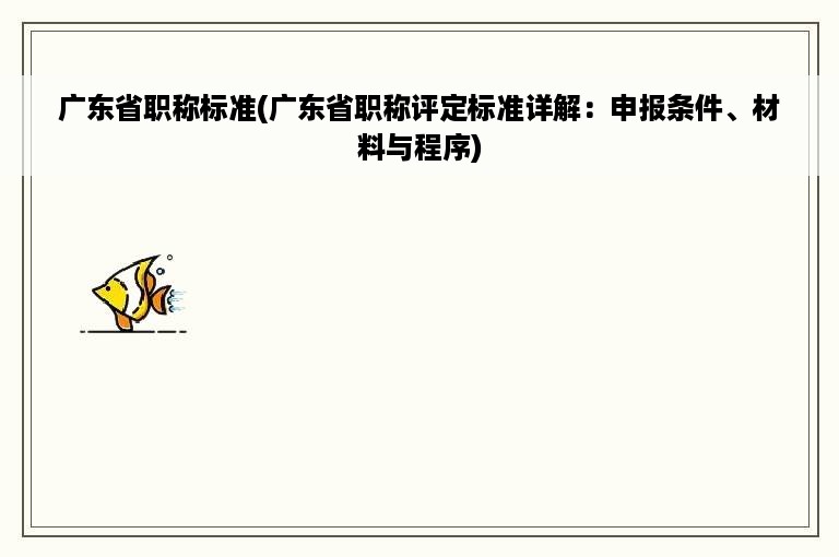 广东省职称标准(广东省职称评定标准详解：申报条件、材料与程序)