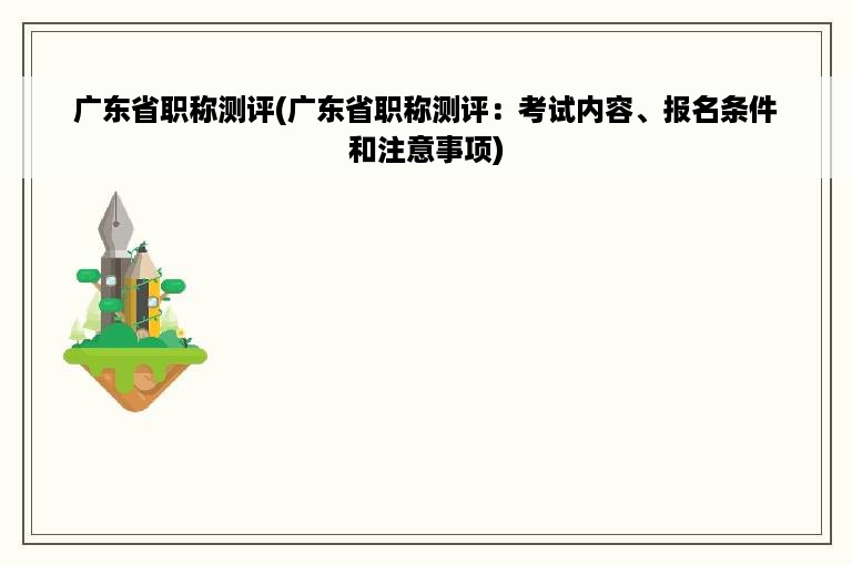 广东省职称测评(广东省职称测评：考试内容、报名条件和注意事项)