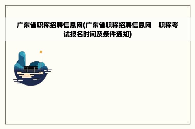 广东省职称招聘信息网(广东省职称招聘信息网│职称考试报名时间及条件通知)