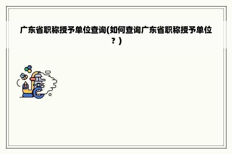 广东省职称授予单位查询(如何查询广东省职称授予单位？)