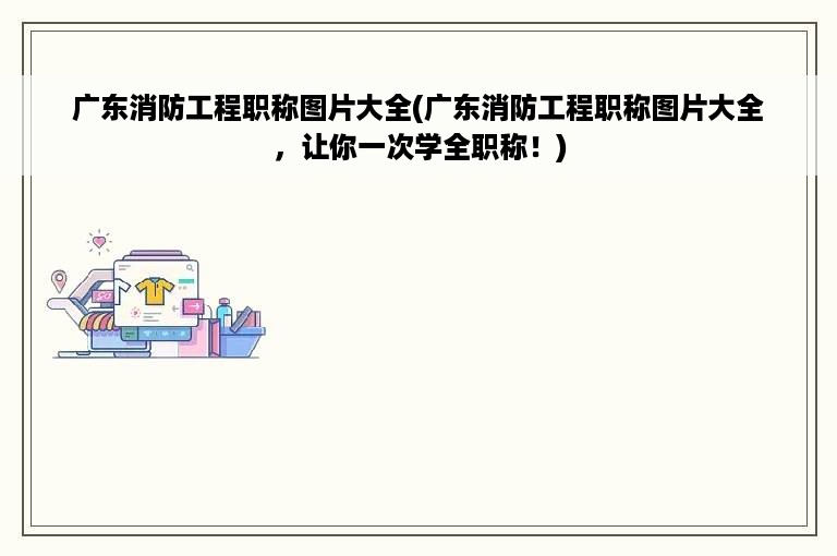 广东消防工程职称图片大全(广东消防工程职称图片大全，让你一次学全职称！)