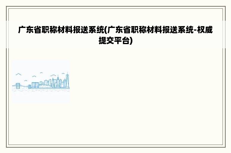 广东省职称材料报送系统(广东省职称材料报送系统-权威提交平台)