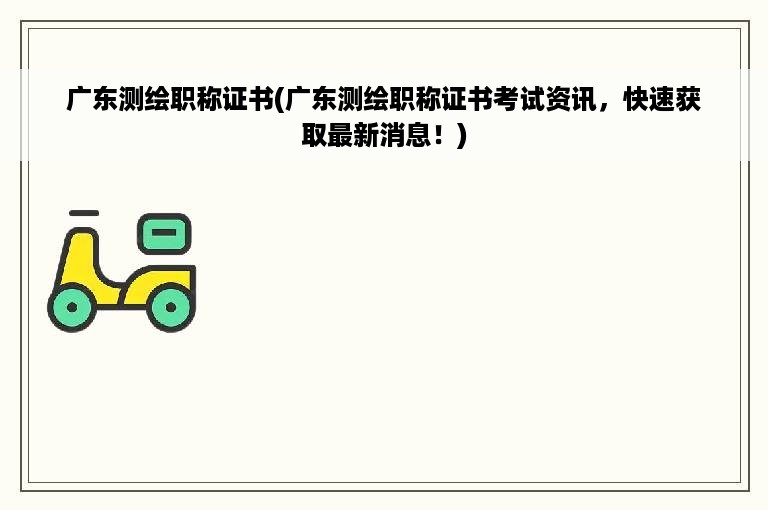 广东测绘职称证书(广东测绘职称证书考试资讯，快速获取最新消息！)