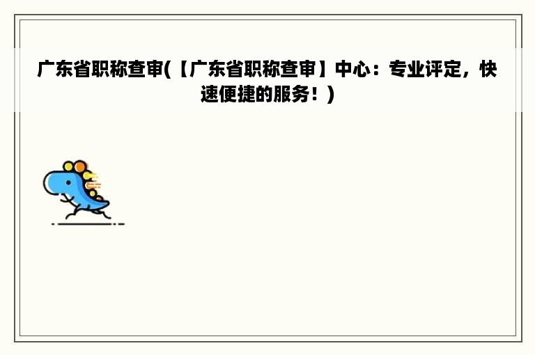 广东省职称查审(【广东省职称查审】中心：专业评定，快速便捷的服务！)