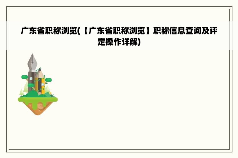 广东省职称浏览(【广东省职称浏览】职称信息查询及评定操作详解)