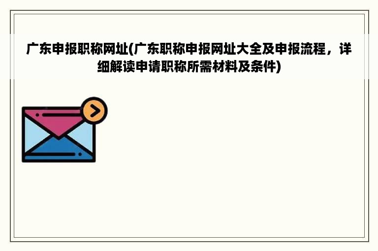 广东申报职称网址(广东职称申报网址大全及申报流程，详细解读申请职称所需材料及条件)